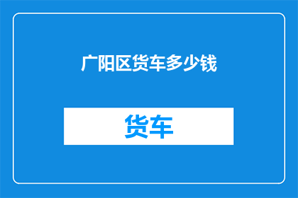 广阳区货车多少钱(广阳区货车租赁费用是多少？)
